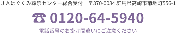 JAはぐくみ葬祭センター総合受付 〒370-0084 群馬県高崎市菊地町556-1 TEL. 0120-64-5940 電話番号のおかけ間違いにご注意ください