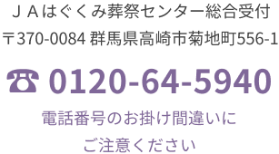 JAはぐくみ葬祭センター総合受付 〒370-0084 群馬県高崎市菊地町556-1 TEL. 0120-64-5940 電話番号のおかけ間違いにご注意ください